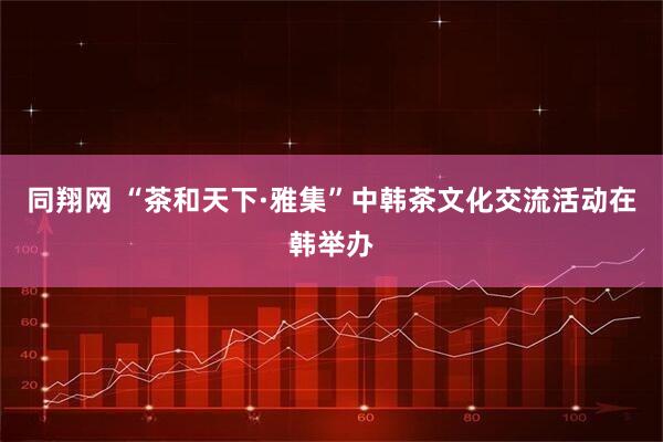 同翔网 “茶和天下·雅集”中韩茶文化交流活动在韩举办