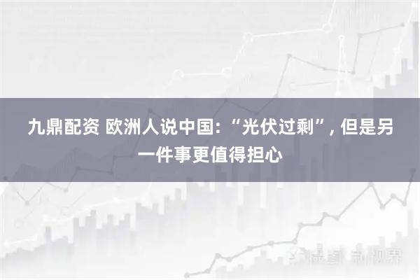 九鼎配资 欧洲人说中国: “光伏过剩”, 但是另一件事更值得担心